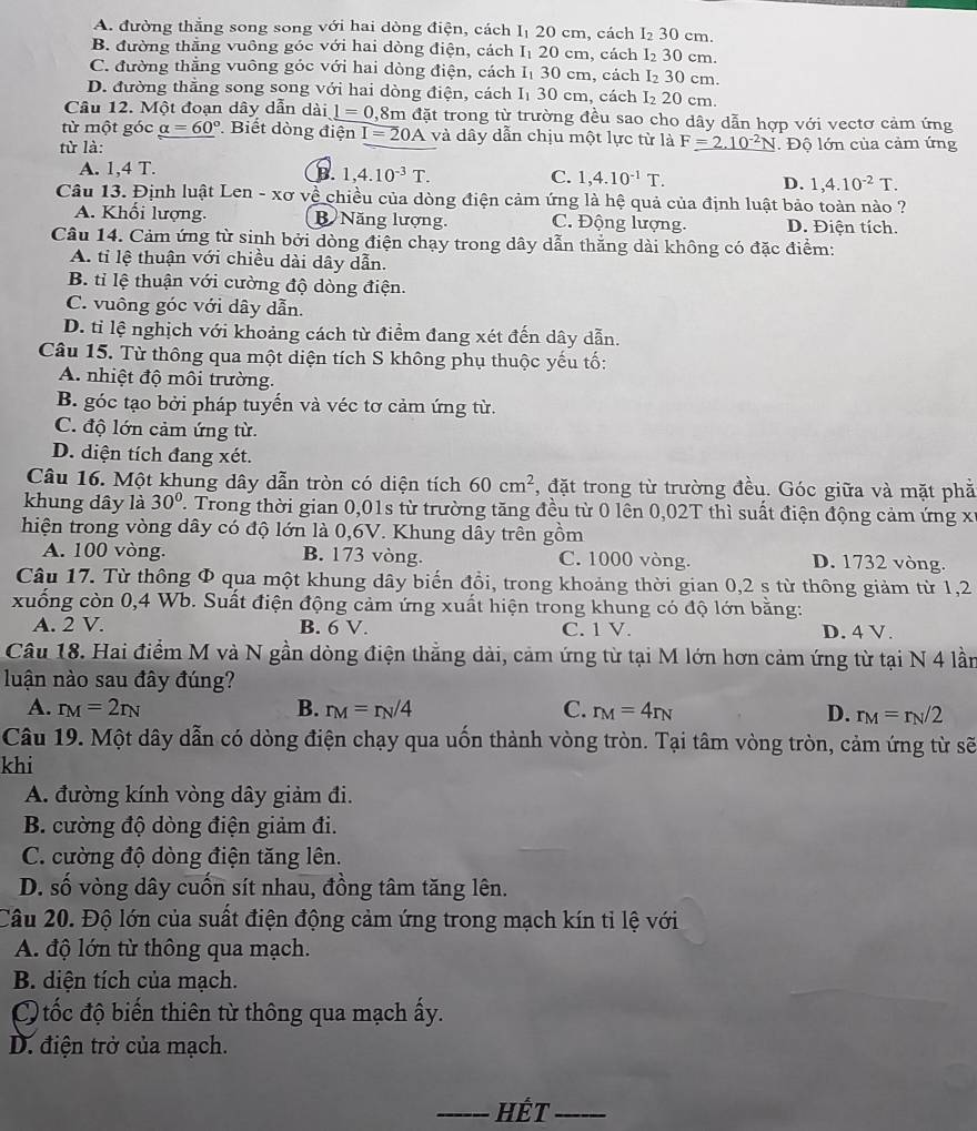A. đường thắng song song với hai dòng điện, cách I₁ 20 cm, cách I₂ 30 cm.
B. đường thẳng vuông góc với hai dòng điện, cách I₁ 20 cm, cách l₂ 30 cm.
C. đường thẳng vuông góc với hai dòng điện, cách I₁ 30 cm, cách I₂ 30 cm.
D. đường thẳng song song với hai dòng điện, cách I₁ 30 cm, cách I₂ 20 cm.
Câu 12. Một đoạn dây dẫn dài l=0,8m đặt trong từ trường đều sao cho dây dẫn hợp với vectơ cảm ứng
từ một góc _ alpha =60° Biết dòng điện I=20A và dây dẫn chịu một lực từ là F_ =2.10^(-2)N
từ là: . Độ lớn của cảm ứng
A. 1,4 T. B. 1,4.10^(-3)T. 1,4.10^(-1)T. D. 1,4.10^(-2)T.
C.
Câu 13. Định luật Len - xơ về chiều của dòng điện cảm ứng là hệ quả của định luật bảo toàn nào ?
A. Khối lượng. B Năng lượng. C. Động lượng. D. Điện tích.
Câu 14. Cảm ứng từ sinh bởi dòng điện chạy trong dây dẫn thẳng dài không có đặc điểm:
A. tỉ lệ thuận với chiều dài dây dẫn.
B. tỉ lệ thuận với cường độ dòng điện.
C. vuông góc với dây dẫn.
D. tỉ lệ nghịch với khoảng cách từ điểm đang xét đến dây dẫn.
Câu 15. Từ thông qua một diện tích S không phụ thuộc yếu tố:
A. nhiệt độ môi trường.
B. góc tạo bởi pháp tuyến và véc tơ cảm ứng từ.
C. độ lớn cảm ứng từ.
D. diện tích đang xét.
Câu 16. Một khung dây dẫn tròn có diện tích 60cm^2 , đặt trong từ trường đều. Góc giữa và mặt phả
khung dây là 30°. Trong thời gian 0,01s từ trường tăng đều từ 0 lên 0,02T thì suất điện động cảm ứng x
hiện trong vòng dây có độ lớn là 0,6V. Khung dây trên gồm
A. 100 vòng. B. 173 vòng. C. 1000 vòng. D. 1732 vòng.
Câu 17. Từ thông Φ qua một khung dây biến đồi, trong khoảng thời gian 0,2 s từ thông giảm từ 1,2
xuống còn 0,4 Wb. Suất điện động cảm ứng xuất hiện trong khung có độ lớn bằng:
A. 2 V. B. 6 V. C. 1 V. D. 4 V.
Câu 18. Hai điểm M và N gần dòng điện thẳng dài, cảm ứng từ tại M lớn hơn cảm ứng từ tại N 4 lần
luận nào sau đây đúng?
A. r_M=2r_N B. r_M=r_N/4 C. r_M=4r_N D. r_M=r_N/2
Câu 19. Một dây dẫn có dòng điện chạy qua uốn thành vòng tròn. Tại tâm vòng tròn, cảm ứng từ sẽ
khi
A. đường kính vòng dây giảm đi.
B. cường độ dòng điện giảm đi.
C. cường độ dòng điện tăng lên.
D. số vòng dây cuốn sít nhau, đồng tâm tăng lên.
Câu 20. Độ lớn của suất điện động cảm ứng trong mạch kín tỉ lệ với
A. độ lớn từ thông qua mạch.
B. diện tích của mạch.
tốc độ biến thiên từ thông qua mạch ấy.
D. điện trở của mạch.
_HÉT_