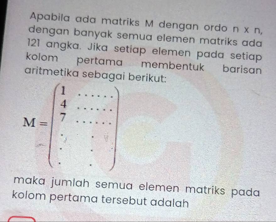 Apabila ada matriks M dengan ordo n x n,
dengan banyak semua elemen matriks ada 
121 angka. Jika setiap elemen pada setiap
kolom pertama membentu' barisan
aritmetika sebagai berikut:
maka jumlah semua elemen matriks pada 
kolom pertama tersebut adalah