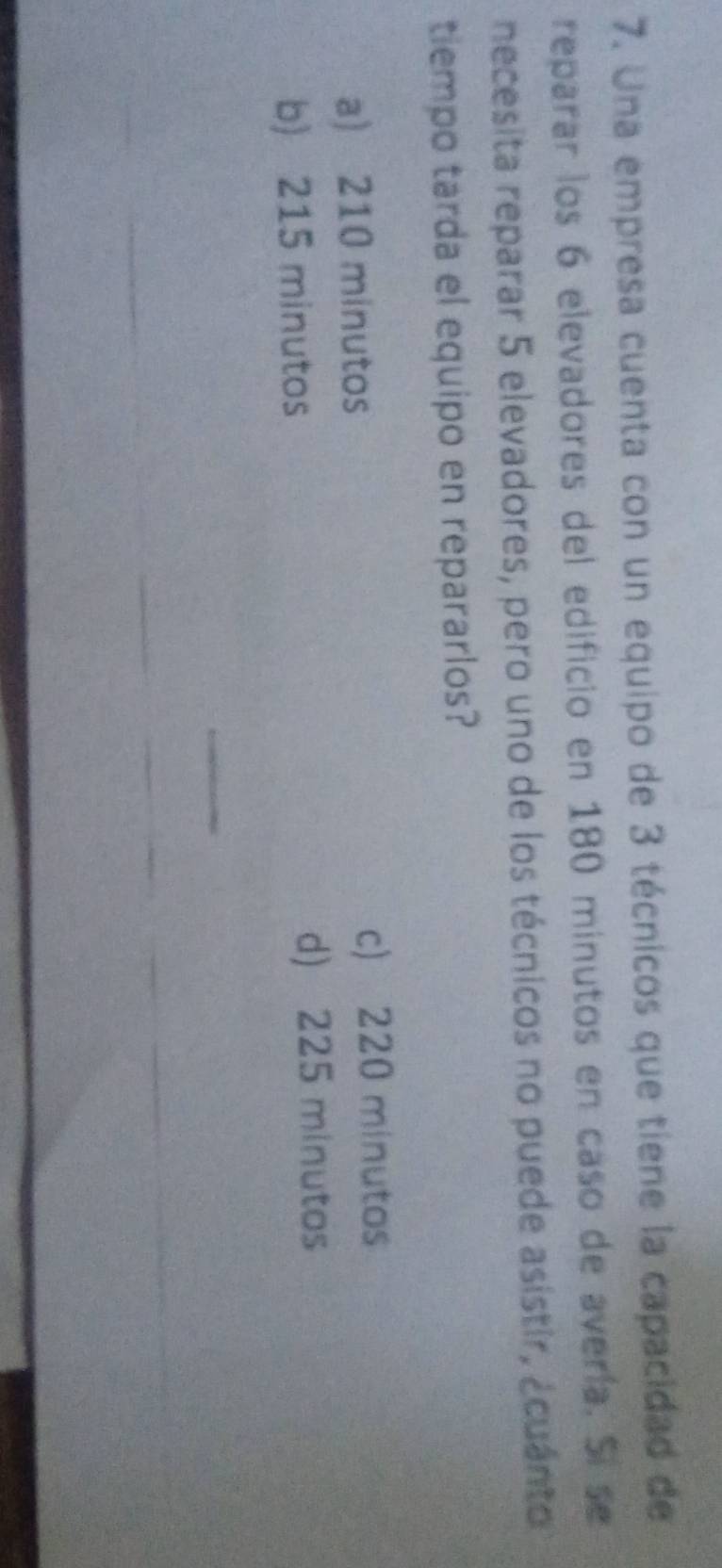 Una empresa cuenta con un equipo de 3 técnicos que tiene la capacidad de
reparar los 6 elevadores del edificio en 180 minutos en caso de avería. Sí se
necesita reparar 5 elevadores, pero uno de los técnicos no puede asistir, ¿cuánto
tiempo tarda el equipo en repararlos?
a) 210 minutos c) 220 minutos
b) 215 minutos
d) 225 minutos