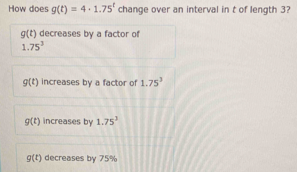 How does g(t)=4· 1.75^t change over an interval in t of length 3?
g(t) decreases by a factor of
1.75^3
g(t) increases by a factor of 1.75^3
g(t) increases by 1.75^3
g(t) decreases by 75%