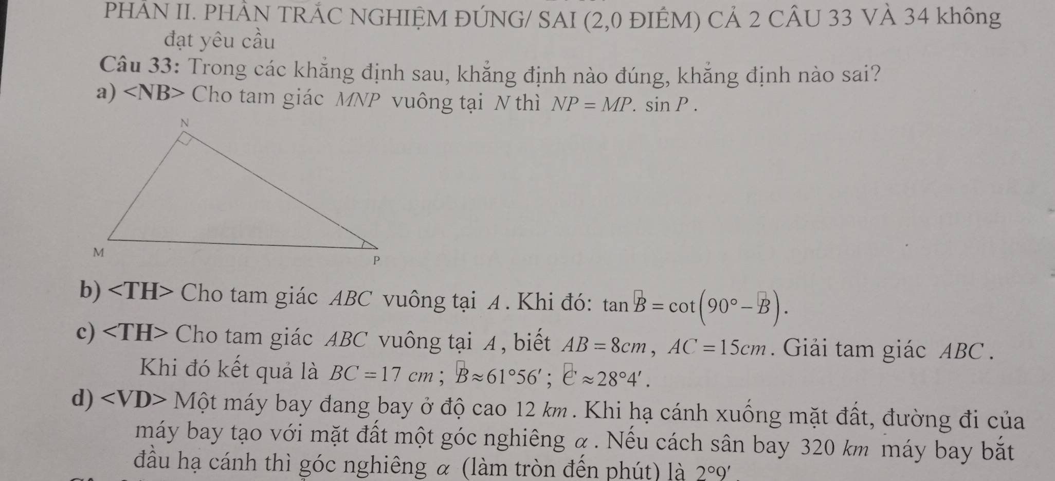 PHÂN II. PHẢN TRÁC NGHIỆM ĐÚNG/ SAI (2,0 ĐIÊM) CẢ 2 CÂU 33 VÀ 34 không
đạt yêu cầu
Câu 33: Trong các khẳng định sau, khẳng định nào đúng, khẳng định nào sai?
a) ∠ NB> Cho tam giác MNP vuông tại N thì NP=MP.sin P.
b) Cho tam giác ABC vuông tại A. Khi đó: tan B=cot (90°-B).
c) Cho tam giác ABC vuông tại 4, biết AB=8cm, AC=15cm. Giải tam giác ABC.
Khi đó kết quả là BC=17cm; Bapprox 61°56'; eapprox 28°4'.
d) Mhat Q t máy bay đang bay ở độ cao 12 km. Khi hạ cánh xuống mặt đất, đường đi của
máy bay tạo với mặt đất một góc nghiêng α. Nếu cách sân bay 320 km máy bay bắt
đầu hạ cánh thì góc nghiêng α (làm tròn đến phút) là 2°9'