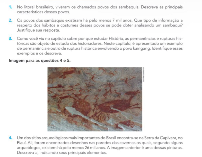 No litoral brasileiro, viveram os chamados povos dos sambaquis. Descreva as principais 
características desses povos. 
2. Os povos dos sambaquis existiram há pelo menos 7 mil anos. Que tipo de informação a 
respeito dos hábitos e costumes desses povos se pode obter analisando um sambaqui? 
Justifique sua resposta. 
3. Como você viu no capítulo sobre por que estudar História, as permanências e rupturas his- 
tóricas são objeto de estudo dos historiadores. Neste capítulo, é apresentado um exemplo 
de permanência e outro de ruptura histórica envolvendo o povo kaingang. Identifique esses 
exemplos e os descreva. 
Imagem para as questões 4 e 5. 
4. Um dos sítios arqueológicos mais importantes do Brasil encontra-se na Serra da Capivara, no 
Piauí. Ali, foram encontrados desenhos nas paredes das cavernas os quais, segundo alguns 
arqueólogos, existem há pelo menos 26 mil anos. A imagem anterior é uma dessas pinturas. 
Descreva-a, indicando seus principais elementos.