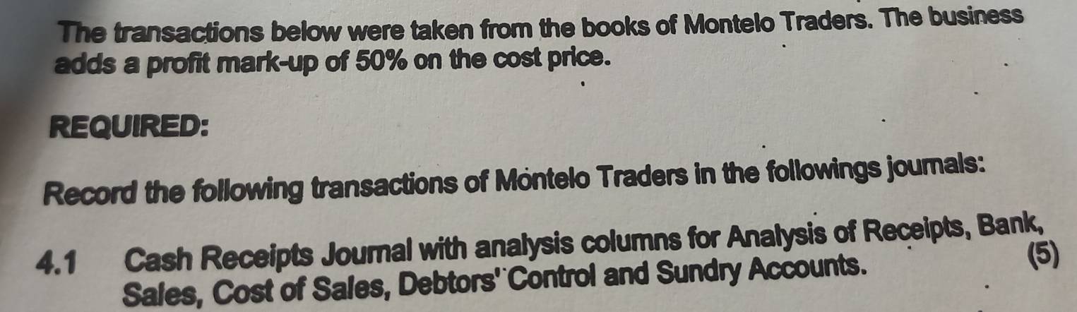 The transactions below were taken from the books of Montelo Traders. The business 
adds a profit mark-up of 50% on the cost price. 
REQUIRED: 
Record the following transactions of Montelo Traders in the followings journals: 
4.1 Cash Receipts Journal with analysis columns for Analysis of Receipts, Bank, 
Sales, Cost of Sales, Debtors' Control and Sundry Accounts. 
(5)