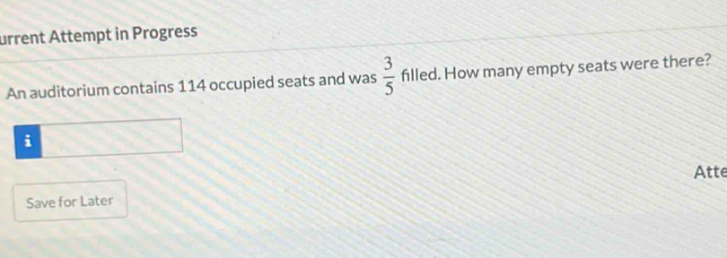 urrent Attempt in Progress 
An auditorium contains 114 occupied seats and was  3/5  filled. How many empty seats were there? 
i 
Atte 
Save for Later