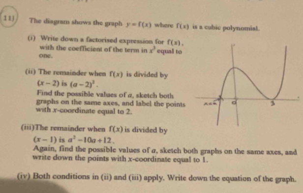 The diagram shows the graph y=f(x) where f(x) is a cubic polynomial.
(i) Write down a factorised expression for f(x),
with the coefficient of the term in x^3 equal to
one.
(ii) The remainder when f(x) is divided by
(x-2) is (a-2)^2.
Find the possible values of a, sketch both
graphs on the same axes, and label the points
with x-coordinate equal to 2.
(iii)The remainder when f(x) is divided by
(x-1) is a^2-10a+12.
Again, find the possible values of a, sketch both graphs on the same axes, and
write down the points with x-coordinate equal to 1.
(iv) Both conditions in (ii) and (iii) apply. Write down the equation of the graph.