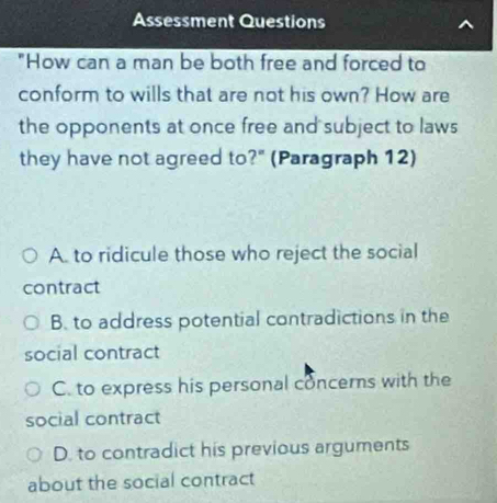 Assessment Questions
"How can a man be both free and forced to
conform to wills that are not his own? How are
the opponents at once free and subject to laws
they have not agreed to?" (Paragraph 12)
A. to ridicule those who reject the social
contract
B. to address potential contradictions in the
social contract
C. to express his personal concerns with the
social contract
D. to contradict his previous arguments
about the social contract