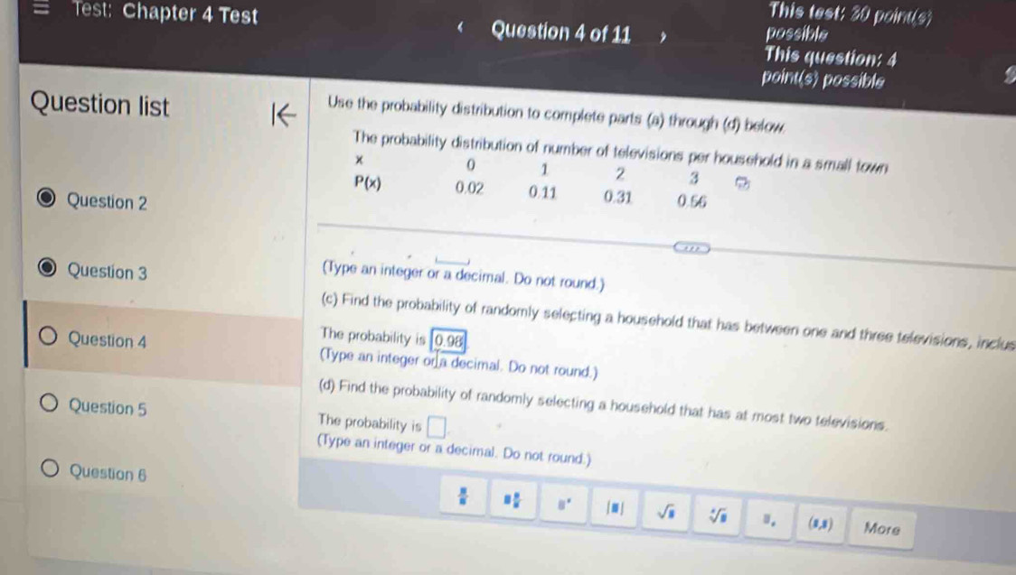 This test: 30 point(s) 
Test: Chapter 4 Test Question 4 of 11 possible 
This question: 4 
point(s) possible 
5 
Question list 
Use the probability distribution to complete parts (a) through (d) below 
The probability distribution of number of televisions per household in a small town 
×
0 1 2 3
P(x) 0.02 0.11 0.31
Question 2 0.56 
Question 3 
(Type an integer or a decimal. Do not round.) 
(c) Find the probability of randomly selecting a household that has between one and three televisions, inclus 
The probability is 0.98
Question 4 (Type an integer or a decimal. Do not round.) 
(d) Find the probability of randomly selecting a household that has at most two televisions. 
Question 5 The probability is □ 
(Type an integer or a decimal. Do not round.) 
Question 6
 8/8  8 8/8  8° |□ | sqrt(8) sqrt[4](□ ) ". (1,3) More