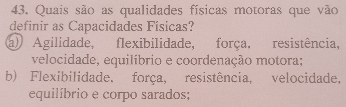 Quais são as qualidades físicas motoras que vão
definir as Capacidades Físicas?
a) Agilidade, flexibilidade, força, resistência,
velocidade, equilíbrio e coordenação motora;
b) Flexibilidade, força, resistência, velocidade,
equilíbrio e corpo sarados;