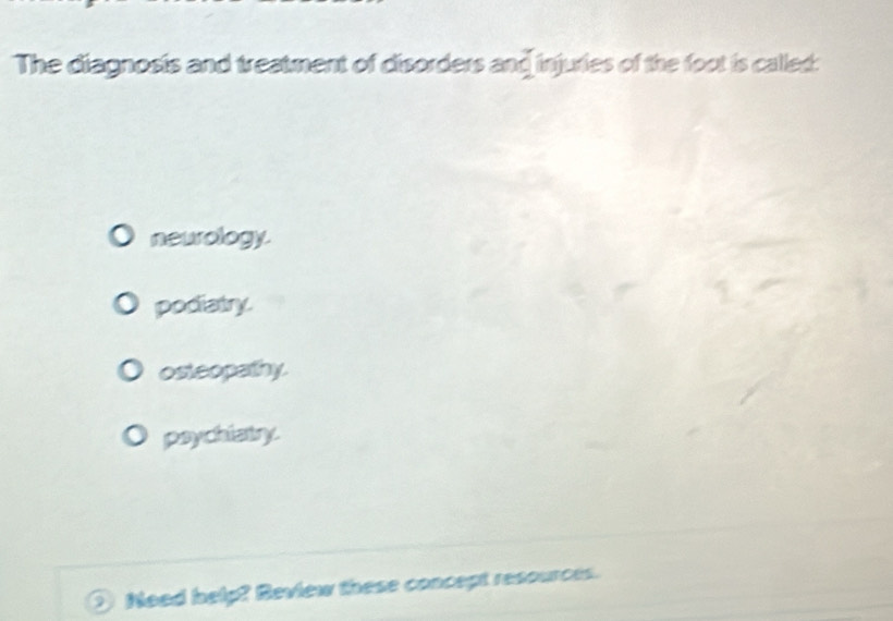 The diagnosis and treatment of disorders and injuries of the foot is called:
neurology.
podiatry.
osteopathy.
paychiatry.
Need help? Review these concept resources.