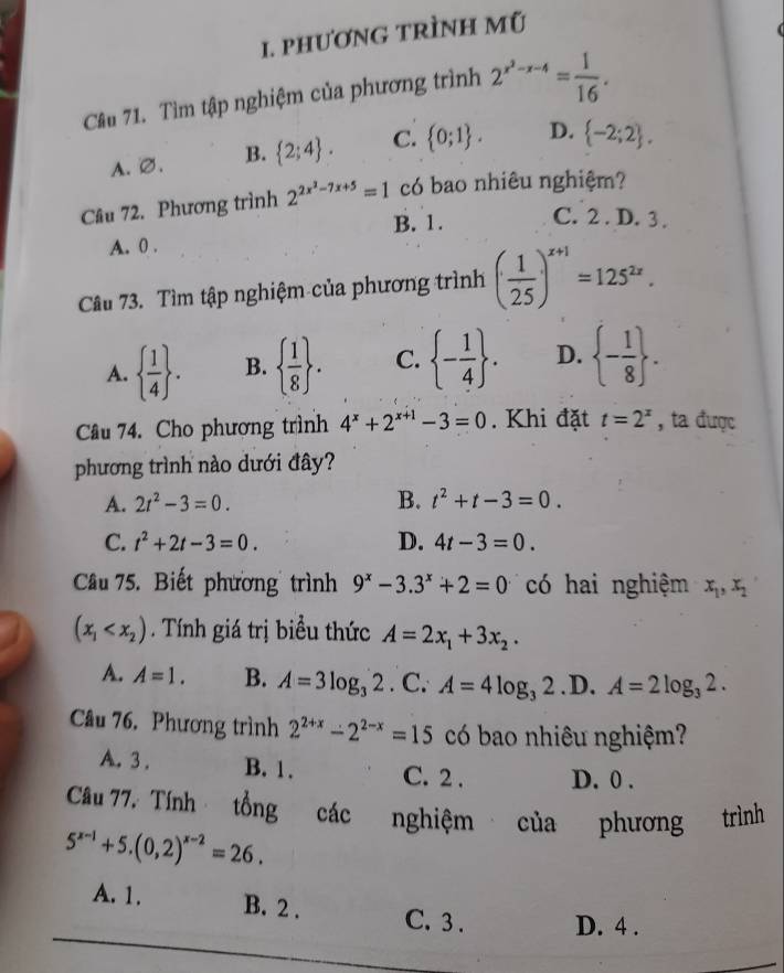 phươNG TRÌNH Mũ
Câu 71. Tìm tập nghiệm của phương trình 2^(x^2)-x-4= 1/16 .
A. ∅. B.  2;4 . C.  0;1 . D.  -2;2 .
Câu 72. Phương trình 2^(2x^2)-7x+5=1 có bao nhiêu nghiệm?
B. 1. C. 2 . D. 3 .
A. 0 .
Câu 73. Tìm tập nghiệm của phương trình ( 1/25 )^x+1=125^(2x).
A.   1/4  . B.   1/8  . C.  - 1/4  . D.  - 1/8  .
Câu 74. Cho phương trình 4^x+2^(x+1)-3=0. Khi đặt t=2^x , ta được
phương trình nào dưới đây?
A. 2t^2-3=0. B. t^2+t-3=0.
C. t^2+2t-3=0. D. 4t-3=0.
Câu 75. Biết phương trình 9^x-3.3^x+2=0 có hai nghiệm x_1,x_2
(x_1 . Tính giá trị biểu thức A=2x_1+3x_2.
A. A=1. B. A=3log _32.C.A=4log _32. D. A=2log _32.
Câu 76. Phương trình 2^(2+x)-2^(2-x)=15 có bao nhiêu nghiệm?
A. 3 . B. 1. C. 2 . D. 0 .
Câu 77. Tính tổng các nghiệm của phương trình
5^(x-1)+5.(0,2)^x-2=26.
A. 1. B. 2 . C. 3 . D. 4 .