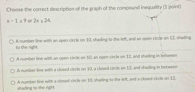 Choose the correct description of the graph of the compound inequality (1 point)
x-1≤ 9 or 2x≥ 24.
A number line with an open circle on 10, shading to the left, and an open circle on 12, shading
to the right
A number line with an open circle on 10, an open circle on 12, and shading in between
A number line with a closed circle on 10, a closed circle on 12, and shading in between
A number line with a closed circle on 10, shading to the left, and a closed circle on 12,
shading to the right