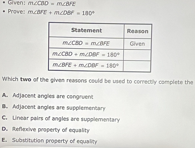 Given: m∠ CBD=m∠ BFE
Prove: m∠ BFE+m∠ DBF=180°
Which two of the given reasons could be used to correctly complete the
A. Adjacent angles are congruent
B. Adjacent angles are supplementary
C. Linear pairs of angles are supplementary
D. Reflexive property of equality
E. Substitution property of equality