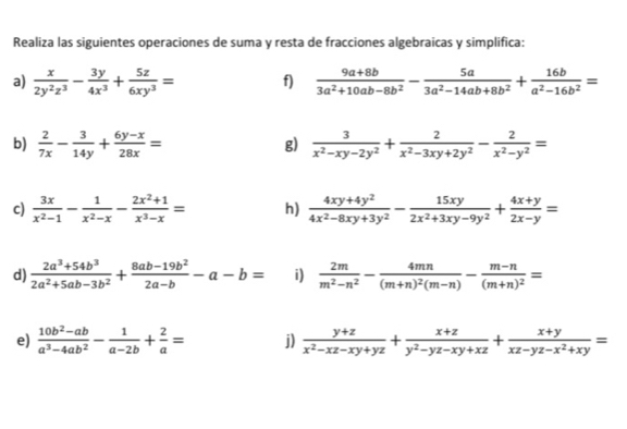 Realiza las siguientes operaciones de suma y resta de fracciones algebraicas y simplifica:
a)  x/2y^2z^3 - 3y/4x^3 + 5z/6xy^3 = f)  (9a+8b)/3a^2+10ab-8b^2 - 5a/3a^2-14ab+8b^2 + 16b/a^2-16b^2 =
b)  2/7x - 3/14y + (6y-x)/28x =  3/x^2-xy-2y^2 + 2/x^2-3xy+2y^2 - 2/x^2-y^2 =
g)
c)  3x/x^2-1 - 1/x^2-x - (2x^2+1)/x^3-x = h)  (4xy+4y^2)/4x^2-8xy+3y^2 - 15xy/2x^2+3xy-9y^2 + (4x+y)/2x-y =
d)  (2a^3+54b^3)/2a^2+5ab-3b^2 + (8ab-19b^2)/2a-b -a-b= i)  2m/m^2-n^2 -frac 4mn(m+n)^2(m-n)-frac m-n(m+n)^2=
e)  (10b^2-ab)/a^3-4ab^2 - 1/a-2b + 2/a = j)  (y+z)/x^2-xz-xy+yz + (x+z)/y^2-yz-xy+xz + (x+y)/xz-yz-x^2+xy =