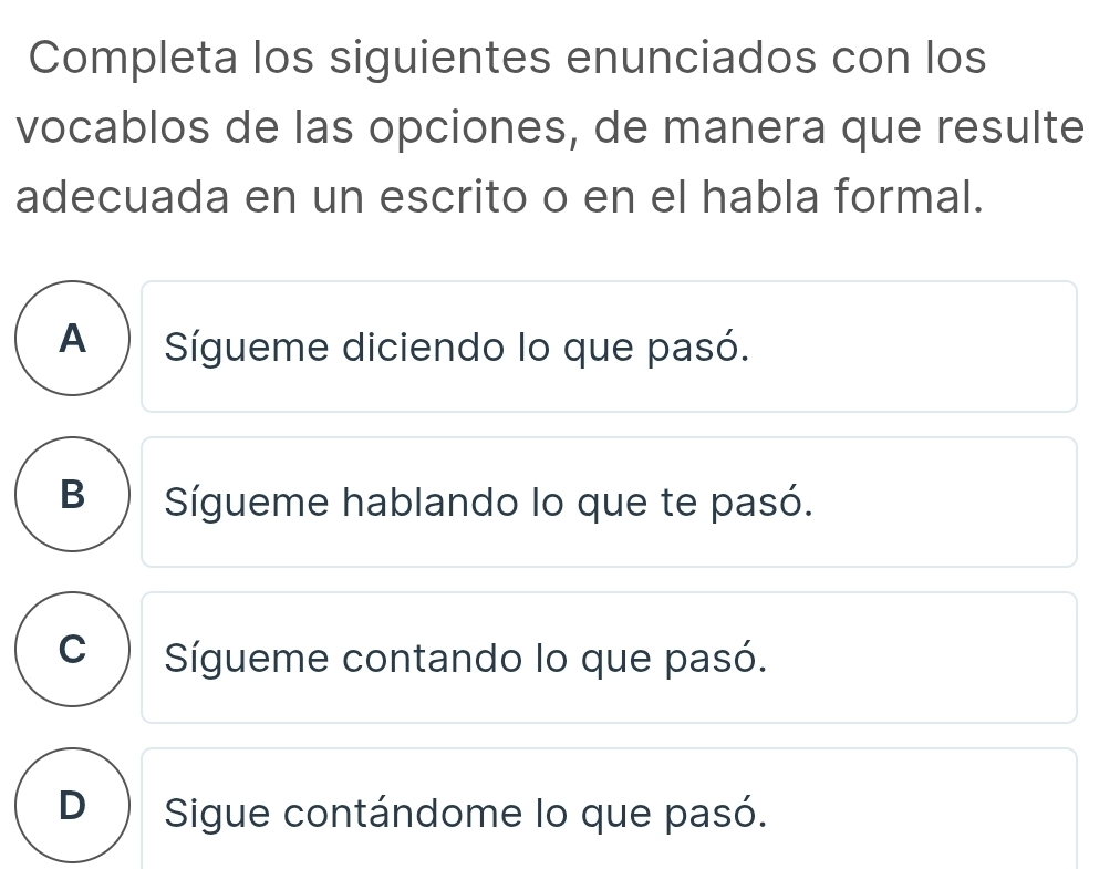 Completa los siguientes enunciados con los
vocablos de las opciones, de manera que resulte
adecuada en un escrito o en el habla formal.
A) Sígueme diciendo lo que pasó.
B ) Sígueme hablando lo que te pasó.
C Sígueme contando lo que pasó.
D  Sigue contándome lo que pasó.