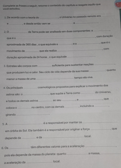 você estudou. Complete as frases a seguir, retome o conteúdo do capítulo e resgate aquilo que 
1 De acordo com a teória do _, o Universo no passado remoto era_ 
_, e desde então vem se_ . 
_ 
2. 0_ da Terra pode ser analisado em duas componentes: a_ 
que éo_ , com duração 
aproximada de 365 dias , o que equivale a_ ; e a _, que é o 
movimento de _que ela realiza _, com 
duração aproximada de 24 horas , o que equivale_ 
3. Estrelas são corpos com _suficiente para sustentar reações_ 
que produzem luz e calor. Seu ciclo de vida depende da sua massa _: quanto 
ménor a massa de uma __tempo ela vive. 
4. Os principais _cosmológicos propostos para explicar o movimento dos 
astros são: o _, que supõe a Terra como _do Universo, 
e todos os demais astros_ Bo sº५ _; o _, que 
coloca o _no centro, com os demais _ incluindo a_ 
girando_ 
5. A _é a responsável por manter os_ 
em órbita do Sol. Ela também é a responsável por originar a força _, què 
depende da _e da_ local . 
6.0s_ têm diferentes valores para a aceleração_ 
pois ela depende da massa do planeta: quanto _a massa,_ 
a aceleração da _local.