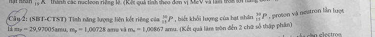 hạt nhân _(19)^(19)K thành các nucleon riêng lẻ. (Kết quả tính theo đơn vị MeV và làm trồn tới nàng 
Câu 2: (SBT-CTST) Tính năng lượng liên kết riêng của _(15)^(30)P , biết khối lượng của hạt nhân _(15)^(30)P , proton và neutron lần lượt 
là m_P=29,97005amu, m_p=1,00728 amu và m_n=1,00867 mL 1. (Kết quả làm tròn đến 2 chữ số thập phân) 
ch o electro