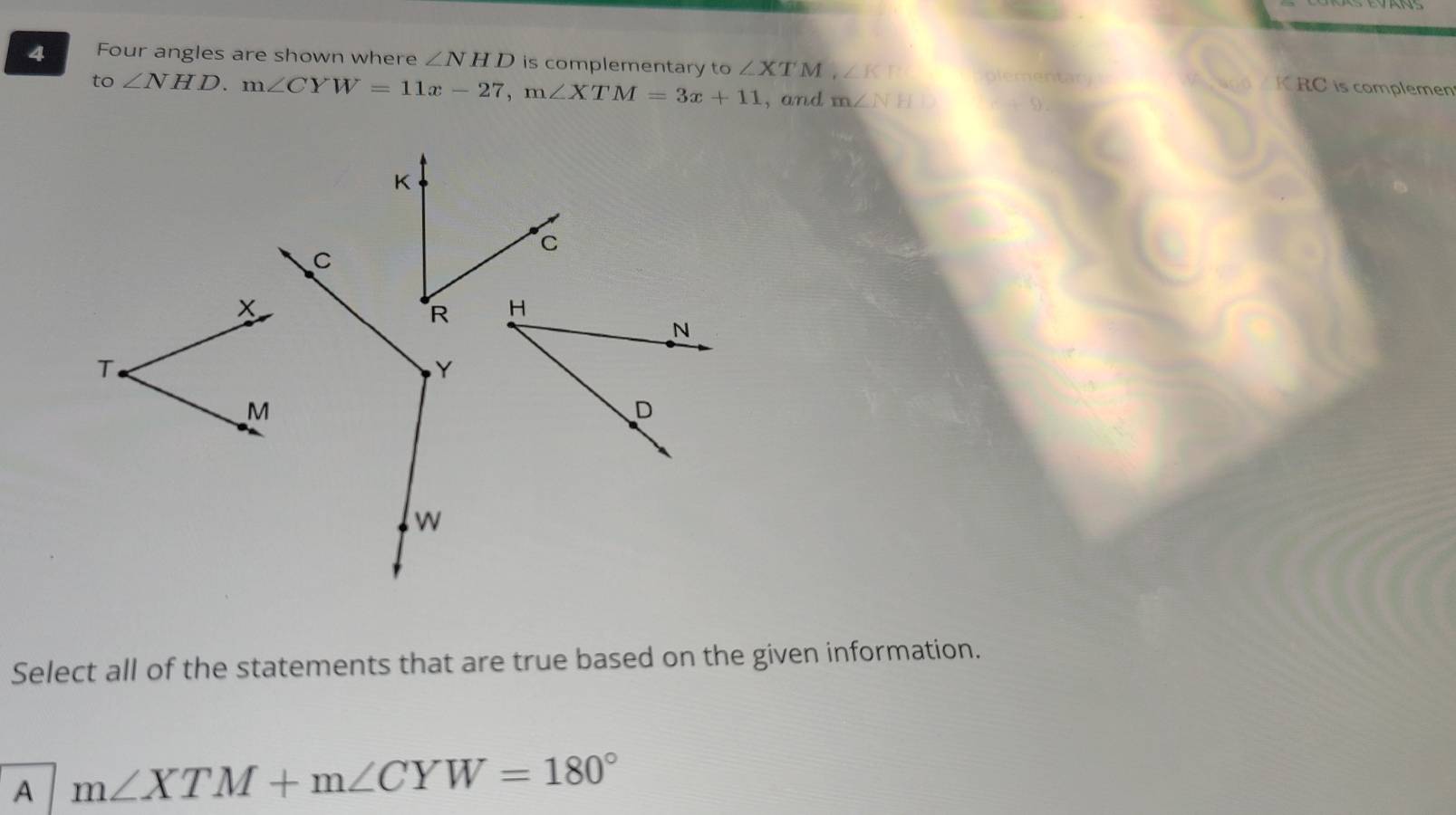 Four angles are shown where ∠ NHD is complementary to ∠ XTM, ∠ KT plementary KRC is complemen
to ∠ NHD. m∠ CYW=11x-27, m∠ XTM=3x+11 , and m∠ NH
K
C
C
x
R H
N
T
Y
M
D
w
Select all of the statements that are true based on the given information.
A m∠ XTM+m∠ CYW=180°