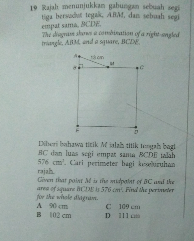 Rajah menunjukkan gabungan sebuah segi
tiga bersudut tegak, ABM, dan sebuah segi
empat sama, BCDE.
The diagram shows a combination of a right-angled
triangle, ABM, and a square, BCDE.
Diberi bahawa titik M ialah titik tengah bagi
BC dan luas segi empat sama BCDE ialah
576cm^2. Cari perimeter bagi keseluruhan
rajah.
Given that point M is the midpoint of BC and the
area of square BCDE is 576cm^2. Find the perimeter
for the whole diagram.
A 90 cm C 109 cm
B 102 cm D 111 cm