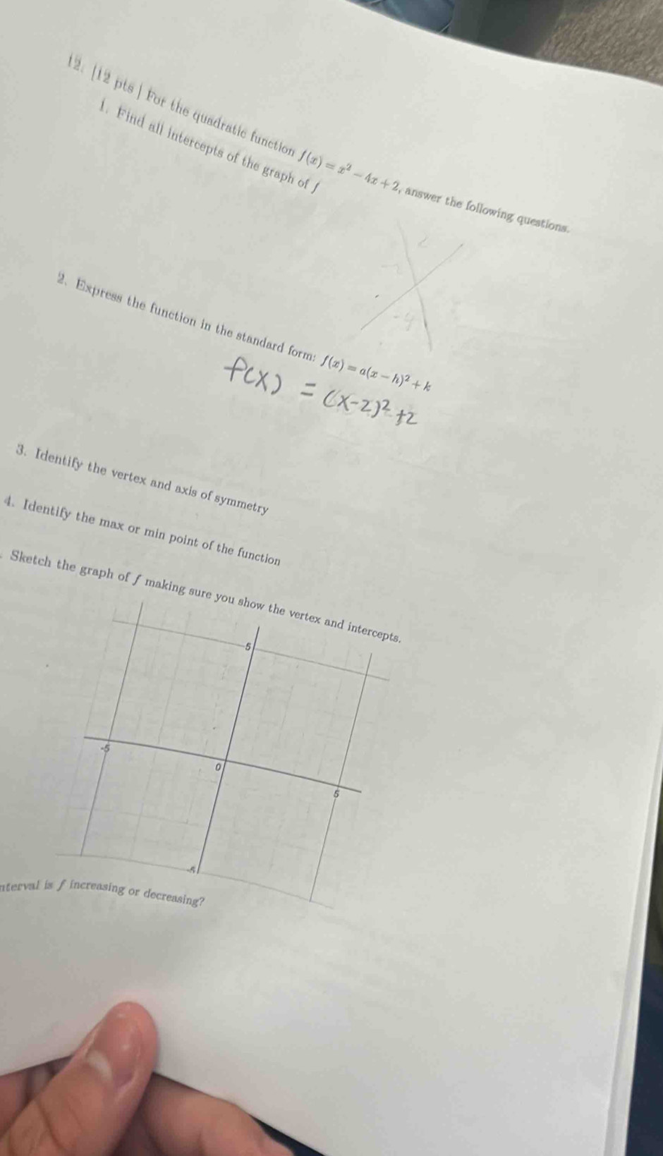 Find all intercepts of the graph of 
2. [12 pts ] For the quadratic functio f(x)=x^2-4x+2 answer the following questions. 
2、Express the function in the standard form f(x)=a(x-h)^2+k
3. Identify the vertex and axis of symmetry 
4. Identify the max or min point of the function 
Sketch the graph of f making sure y
nterval