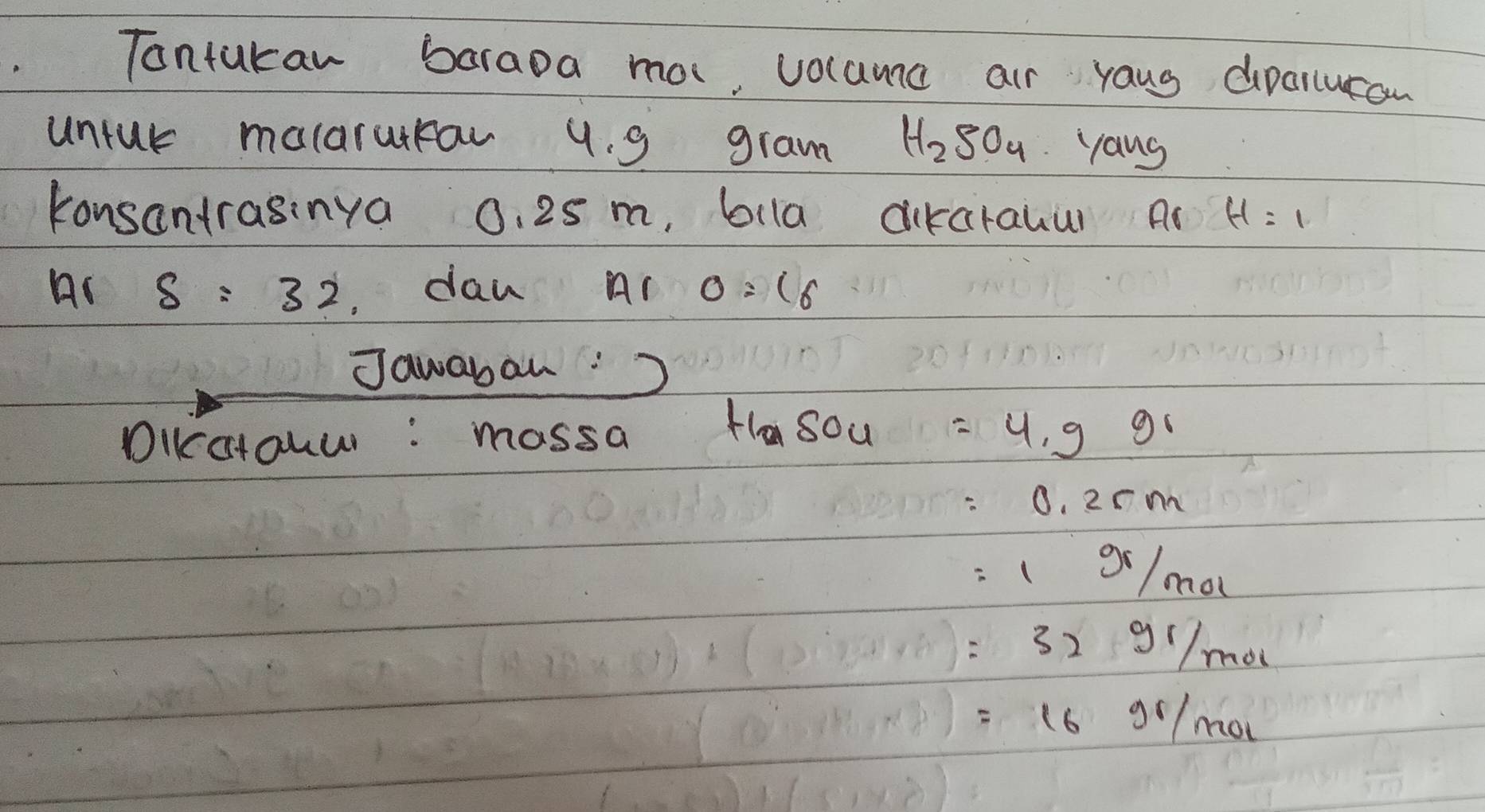 Tontukan baraoa ma, volama air yaug dpanucan 
untur molarurrar 9. 9 gram H_2SO_4 yang 
konsantrasinya 0. 25 m, bila airarauur Ar H=1
Ar s=32 dan A_1 0=(6
Jawaban: 
DIKcctouw : massa H_2SO_4=4.99
=0.2cm
=1 gr/mol 
=32gI/mol
=16gl/mol