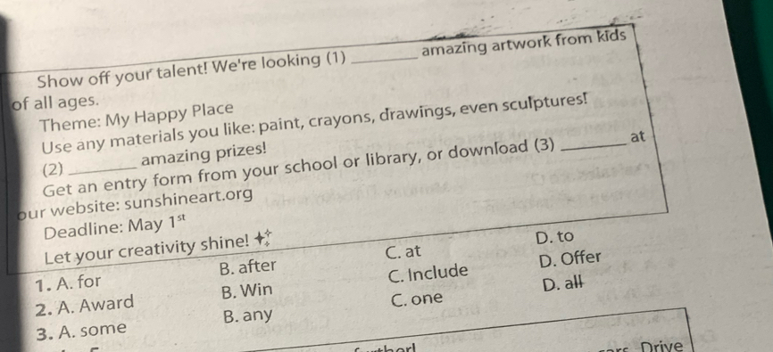 Show off your talent! We're looking (1) _amazing artwork from kids
of all ages.
Theme: My Happy Place
Use any materials you like: paint, crayons, drawings, even sculptures!
amazing prizes!
Get an entry form from your school or library, or download (3) at
(2)_
our website: sunshineart.org
Deadline: May 1^(st) 
Let your creativity shine! +
D. to
1. A. for B. after C. at
2. A. Award B. Win C. Include D. Offer
C. one D. all
3. A. some B. any
orl Drive