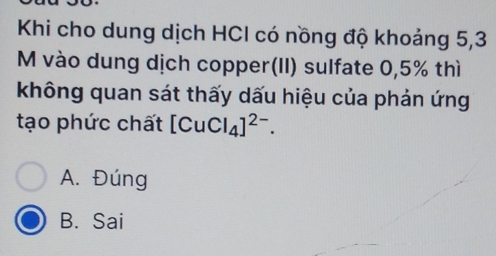 Khi cho dung dịch HCI có nồng độ khoảng 5,3
M vào dung dịch copper(II) sulfate 0,5% thì
không quan sát thấy dấu hiệu của phản ứng
tạo phức chất [CuCl_4]^2-.
A. Đúng
B. Sai