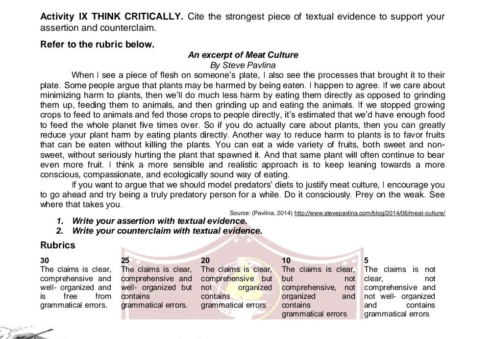 Activity IX THINK CRITICALLY. Cite the strongest piece of textual evidence to support your 
assertion and counterclaim. 
Refer to the rubric below. 
An excerpt of Meat Culture 
By Steve Pavlina 
When I see a piece of flesh on someone's plate, I also see the processes that brought it to their 
plate. Some people argue that plants may be harmed by being eaten. I happen to agree. If we care about 
minimizing harm to plants, then we'll do much less harm by eating them directly as opposed to grinding 
them up, feeding them to animals, and then grinding up and eating the animals. If we stopped growing 
crops to feed to animals and fed those crops to people directly, it's estimated that we'd have enough food 
to feed the whole planet five times over. So if you do actually care about plants, then you can greatly 
reduce your plant harm by eating plants directly. Another way to reduce harm to plants is to favor fruits 
that can be eaten without killing the plants. You can eat a wide variety of fruits, both sweet and non- 
sweet, without seriously hurting the plant that spawned it. And that same plant will often continue to bear 
even more fruit. I think a more sensible and realistic approach is to keep leaning towards a more 
conscious, compassionate, and ecologically sound way of eating. 
If you want to argue that we should model predators' diets to justify meat culture, I encourage you 
to go ahead and try being a truly predatory person for a while. Do it consciously. Prey on the weak. See 
where that takes you. 
Source: (Pavlina, 2014) http://www.stevepavlina.com/blog/2014/06/meat-culture/ 
1. Write your assertion with textual evidence. 
2. Write your counterclaim with textual evidence. 
Rubrics
30
25
20
10
5 
The claims is clear, The claims is clear, The claims is clear, The claims is clear, The claims is not 
comprehensive and comprehensive and comprehensive but but not clear, not 
well- organized and well- organized but not organized comprehensive, not comprehensive and 
is free from contains contains organized and not well- organized 
grammatical errors. grammatical errors. grammatical errors contains and contains 
grammatical errors grammatical errors