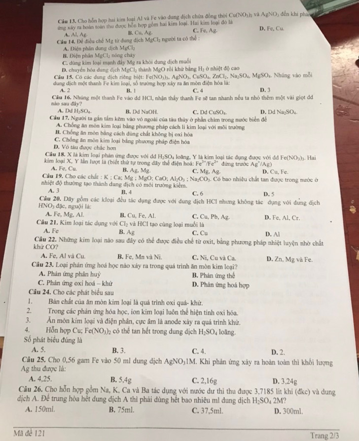 Cho hỗn hợp hai kim loại Al và Fe vào dung dịch chứa đồng thời Cu(NO_3) 2 và AgNO_3 đền khi phan
ứng xây ra hoàn toàn thu được hỗn hợp gồm hai kim loại. Hai kim loại đó là
A. Al, Ag. B. Cu,Ag C. Fe,Ag. D.Fe,Cu.
Câu 14, Đề điều chế Mg từ dung dict MgCl_2 người ta có the^(frac 1)e.
A. Điện phân dung dịch MgCl_2
B. Điện phân MgCl_2 nóng cháy
C. dùng kim loại mạnh đẩy Mg ra khỏi dung dịch muối
D. chuyển hóa dung dịch MgCl_2 thành MgO rồi khử bằng H_2 ở nhiệt độ cao
Câu 15. Có các dung dịch riêng biệt: F. (NO_3)_3. AgNO_3,CuSO_4,ZnCl_2,Na_2SO_4,MgSO_4. Nhúng vào mỗi
C
dung dịch một thanh Fe kim loại, số trường hợp xảy ra ăn mòn điện hóa là:
A. 2 B. ! C. 4 D. 3
Cầu 16. Nhúng một thanh Fe vào dd HCl, nhận thấy thanh Fe sẽ tan nhanh nếu ta nhỏ thêm một vài giọt d
nào sau đây?
A. DdH_2SO_4. B. Dd NaOH C. DdCuSO_4 D. D a Na_2SO_4.
Cầu 17. Người ta gắn tấm kẽm vào vô ngoài của tàu thủy ở phần chim trong nước biển để
A. Chống ăn mòn kim loại bằng phương pháp cách li kim loại với môi trường
B. Chống ăn mòn bằng cách dùng chất không bị oxi hóa
C. Chống ăn mòn kim loại bằng phương pháp điện hóa
D. Vỏ tàu được chắc hơn
Câu 18. X là kim loại phản ứng được với d H_2SO_4 loãng, Y là kim loại tác dụng được với dd Fe(NO_3)_1. Hai
kim loại X, Y lần lượt là (biết thứ tự trong dãy thể điện hoá: Fe^(3+)/Fe^(2+) đứng trước Ag^+/Ag)
A. Fe, Cu. B. Ag, Mg. C. Mg,Ag. D. Cu, Fe.
Câu 19. Cho các chất : K:Ca;Mg;MgO;CaO;Al_2O_3;Na_2CO_3. Có bao nhiêu chất tan được trong nước ở
nhiệt độ thường tạo thành dung dịch có môi trường kiểm.
A. 3 B. 4 C. 6 D. 5
Cầu 20. Dãy gồm các kloại đều tác dụng được với dung dịch HCl nhưng không tác dụng với dụng dịch
HNO_3d lc, nguội là:
A. Fe, Mg, Al. B. Cu, Fe, Al. C. Cu,Pb,Ag. D. Fe, Al, Cr.
Câu 21. Kim loại tác dụng với Cl_2 và HC I tạo cùng loại muối là
A. Fe B. Ag Cu D. Al
C
Câu 22. Những kim loại nào sau đây có thể được điều chế từ oxit, bằng phương pháp nhiệt luyện nhờ chất
khử CO?
A. Fe, Al và Cu. B. Fe, Mn và Ni. C. Ni, Cu và Ca. D. Zn, Mg và Fe.
Câu 23. Loại phản ứng hoá học nào xảy ra trong quá trình ăn mòn kim loại?
A. Phản ứng phân huỷ B. Phản ứng thể
C. Phản ứng oxi hoá - khử D. Phản ứng hoá hợp
Câu 24. Cho các phát biểu sau
1. Bản chất của ăn mòn kim loại là quá trình oxi quá- khử.
2. Trong các phản ứng hóa học, ion kim loại luôn thể hiện tính oxi hóa.
3. Ăn mòn kim loại và điện phân, cực âm là anode xây ra quá trình khử.
4. Hỗn hợp Cu; Fe(NO_3)_2 có thể tan hết trong dung dịch H_2SO_4 loãng.
Số phát biểu đúng là
A. 5. B. 3. C. 4. D. 2.
Câu 25. Cho 0,56 gam Fe vào 50 ml dung dịch AgNO_31M I. Khi phản ứng xảy ra hoàn toàn thì khối lượng
Ag thu được là:
A. 4,25. B. 5.4g C. 2,16g D. 3.24g
Câu 26. Cho hỗn hợp gồm Na, K, Ca và Ba tác dụng với nước dư thì thu được 3,7185 lit khi (đkc) và dung
dịch A. Để trung hòa hết dung dịch A thì phải dùng hết bao nhiêu ml dung dịch H_2SO 4 2M?
A. 150ml. B. 75ml. C. 37,5ml. D. 300ml.
Mã đề 121 Trang 2/3