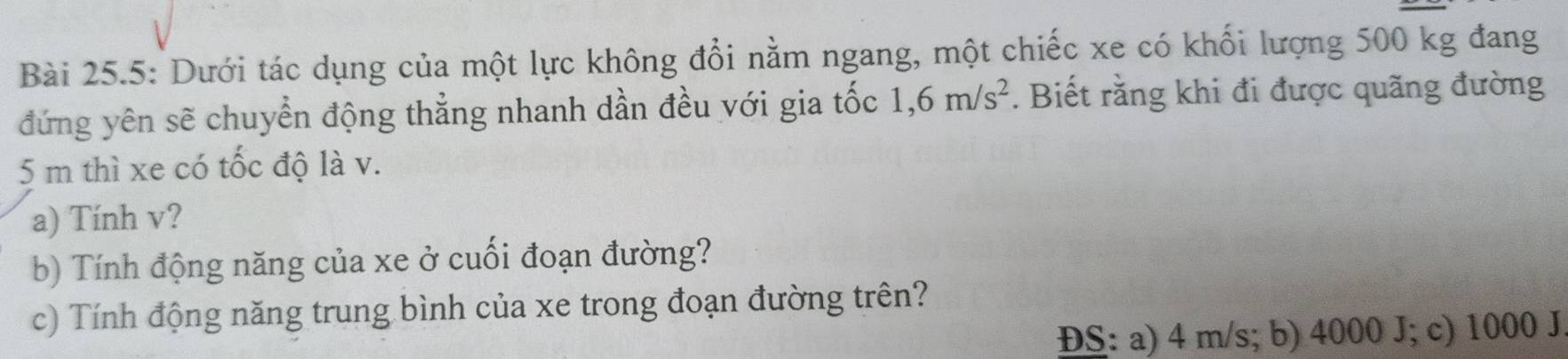 Bài 25.5: Dưới tác dụng của một lực không đổi nằm ngang, một chiếc xe có khối lượng 500 kg đang
đứng yên sẽ chuyển động thẳng nhanh dần đều với gia tốc 1,6m/s^2. Biết rằng khi đi được quãng đường
5 m thì xe có tốc độ là v.
a) Tính v?
b) Tính động năng của xe ở cuối đoạn đường?
c) Tính động năng trung bình của xe trong đoạn đường trên?
ĐS: a) 4 m/s; b) 4000 J; c) 1000 J