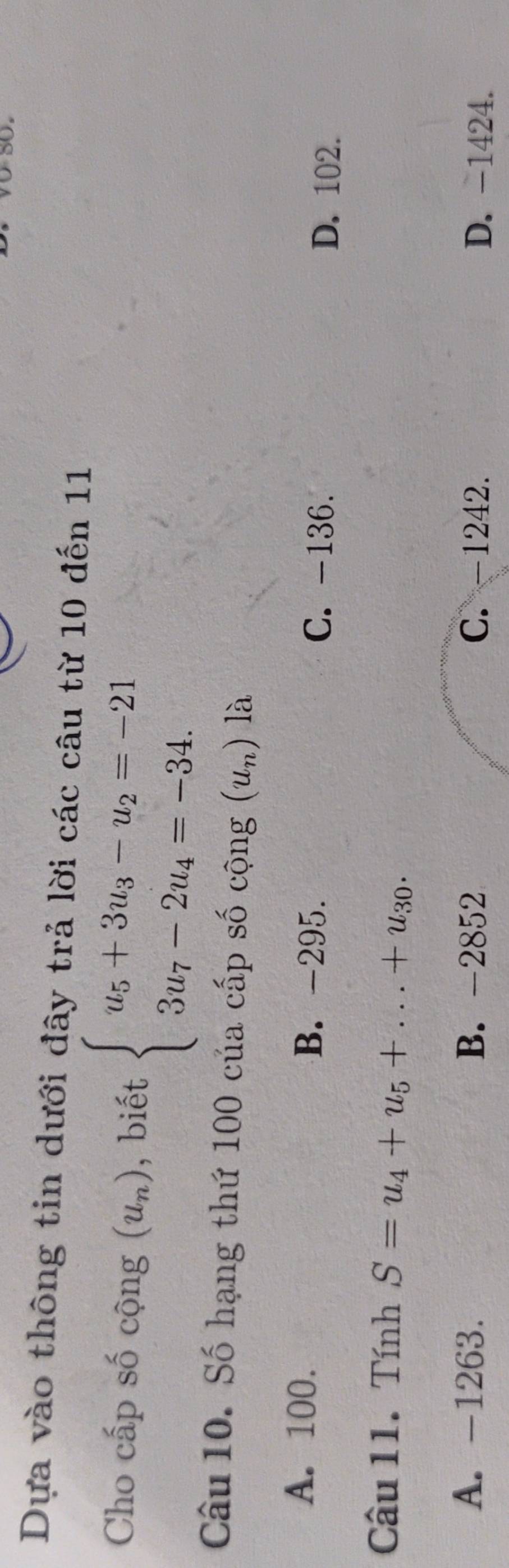 Dựa vào thông tin dưới đây trả lời các câu từ 10 đến 11
Cho cấp số cộng (u_n) , biết beginarrayl u_5+3u_3-u_2=-21 3u_7-2u_4=-34.endarray.
Câu 10. Số hạng thứ 100 của cấp số cộng (u_n) là
A. 100. B. -295.
C. -136.
D. 102.
Câu 11. Tính S=u_4+u_5+...+u_30.
A. -1263. B. -2852 C. -1242. D. -1424.