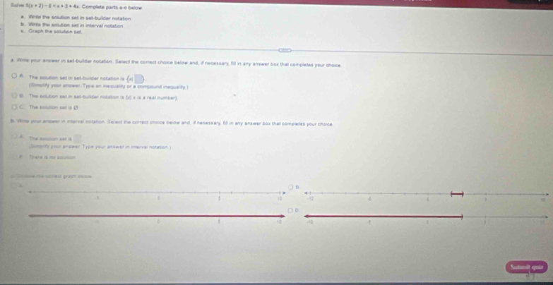 Gatve 5(x+2)-6 Complete parts a-c below 
a. Winte the solution set in set-builder notaton 
b. Whte the solution set in interval notation 
e. Gragin the solution set. 
a. Wirme your anseer in set-buifder notation. Select the correct choice below and, if necessary, fill in any answer box that completes your choice. 
A. The solution set in set-builder notation is (n)
(Simplify your answer. Type an inequality or a compound inequality ) 
B The solution set in sal-Culider notation is (x) × is a real number) 
C. The assution sar is 4
b. Wie your anower in interval notation. Select the correct choice below and, if necessary, fill in any answer box that completes your choice 
A. The moision sat is 
(Slimpnfy your answer Type your answer in inerval notasion.) 
There is n soution 
Cnooue me stiett gräpt bate