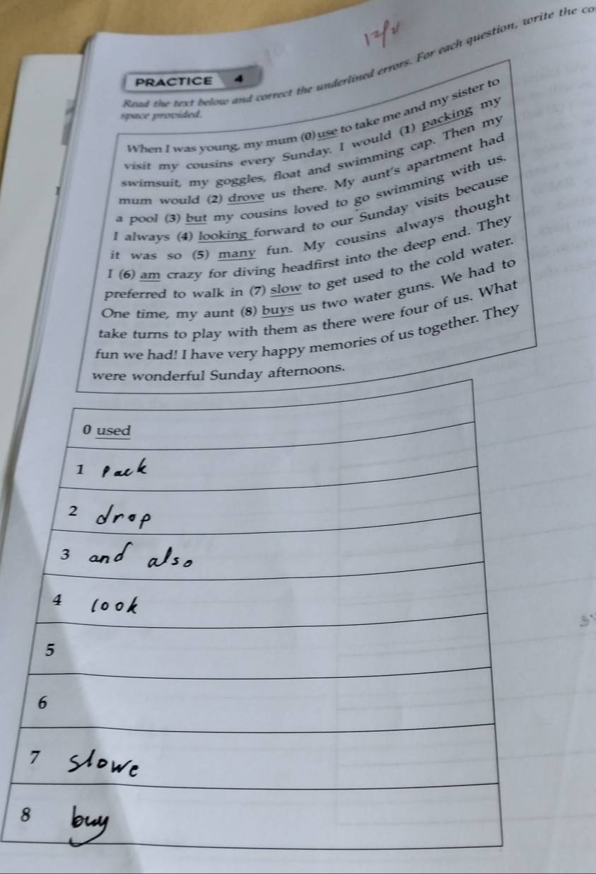 Read the text below and correct the underlined errors. For each question, write the c 
PRACTICE 4 
space provided. 
When I was young, my mum (0) use to take me and my sister to 
visit my cousins every Sunday. I would (1) packing my 
swimsuit, my goggles, float and swimming cap. Then my 
mum would (2) drove us there. My aunt's apartment had 
a pool (3) but my cousins loved to go swimming with us 
I always (4) looking forward to our Sunday visits because 
it was so (5) many fun. My cousins always thought 
I (6) am crazy for diving headfirst into the deep end. They 
preferred to walk in (7) slow to get used to the cold water. 
One time, my aunt (8) buys us two water guns. We had to 
take turns to play with them as there were four of us. What 
fun we had! I have very happy memories of us together. They 
oons. 
8