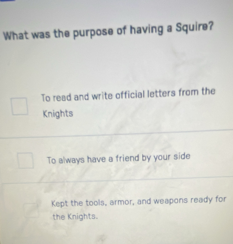 What was the purpose of having a Squire?
To read and write official letters from the
Knights
To always have a friend by your side
Kept the tools, armor, and weapons ready for
the Knights.