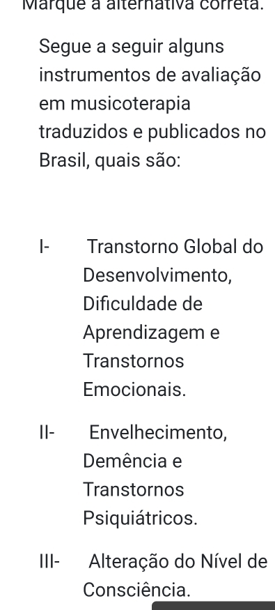 Marque a alternativa correta.
Segue a seguir alguns
instrumentos de avaliação
em musicoterapia
traduzidos e publicados no
Brasil, quais são:
I- Transtorno Global do
Desenvolvimento,
Dificuldade de
Aprendizagem e
Transtornos
Emocionais.
II- Envelhecimento,
Demência e
Transtornos
Psiquiátricos.
III- Alteração do Nível de
Consciência.