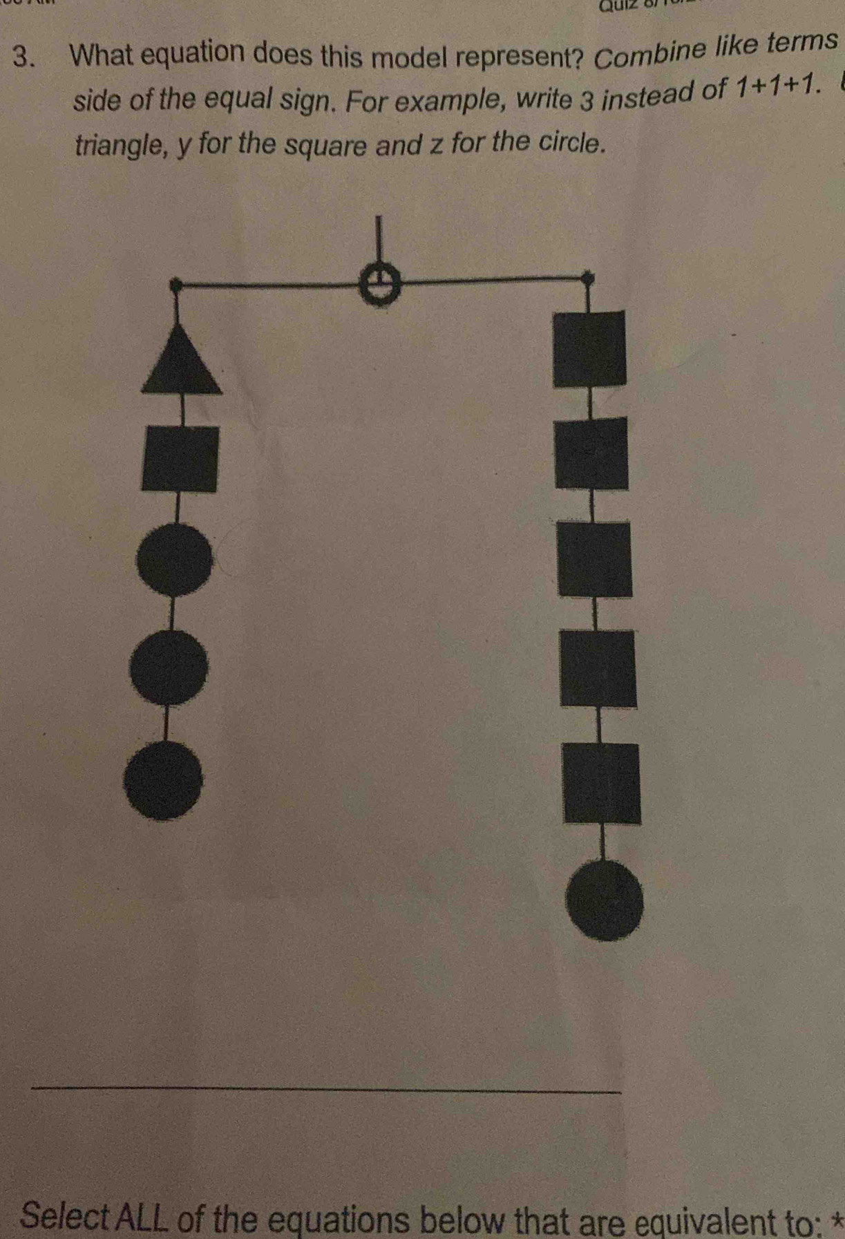 Gu1z 
3. What equation does this model represent? Combine like terms 
side of the equal sign. For example, write 3 instead of 1+1+1. 
triangle, y for the square and z for the circle. 
Select ALL of the equations below that are equivalent to: *