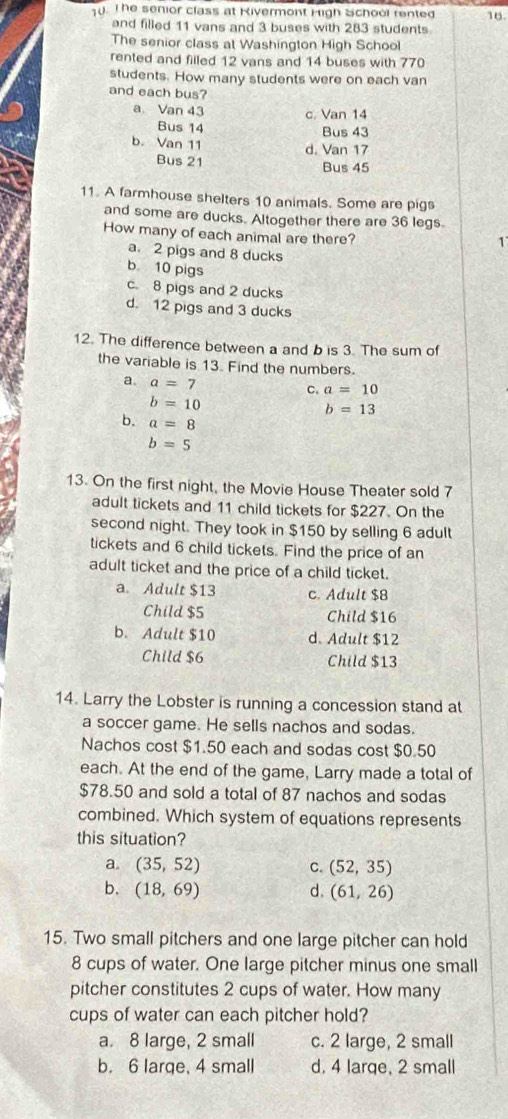 T0. T he senior class at Rivermont High School rented 16.
and filled 11 vans and 3 buses with 283 students
The senior class at Washington High School
rented and filled 12 vans and 14 buses with 770
students. How many students were on each van
and each bus?
a Van 43 c. Van 14
Bus 14 Bus 43
b. Van 11
d. Van 17
Bus 21
Bus 45
11. A farmhouse shelters 10 animals. Some are pigs
and some are ducks. Altogether there are 36 legs.
How many of each animal are there?
1
a. 2 pigs and 8 ducks
b 10 pigs
c. 8 pigs and 2 ducks
d. 12 pigs and 3 ducks
12. The difference between a and b is 3. The sum of
the variable is 13. Find the numbers.
a. a=7
C. a=10
b=10
b=13
b. a=8
b=5
13. On the first night, the Movie House Theater sold 7
adult tickets and 11 child tickets for $227. On the
second night. They took in $150 by selling 6 adult
tickets and 6 child tickets. Find the price of an
adult ticket and the price of a child ticket.
a. Adult $13 c. Adult $8
Child $5 Child $16
b. Adult $10 d. Adult $12
Child $6 Child $13
14. Larry the Lobster is running a concession stand at
a soccer game. He sells nachos and sodas.
Nachos cost $1.50 each and sodas cost $0.50
each. At the end of the game, Larry made a total of
$78.50 and sold a total of 87 nachos and sodas
combined. Which system of equations represents
this situation?
a. (35,52) C. (52,35)
b. (18,69) d. (61,26)
15. Two small pitchers and one large pitcher can hold
8 cups of water. One large pitcher minus one small
pitcher constitutes 2 cups of water. How many
cups of water can each pitcher hold?
a. 8 large, 2 small c. 2 large, 2 small
b. 6 large, 4 small d. 4 large, 2 small