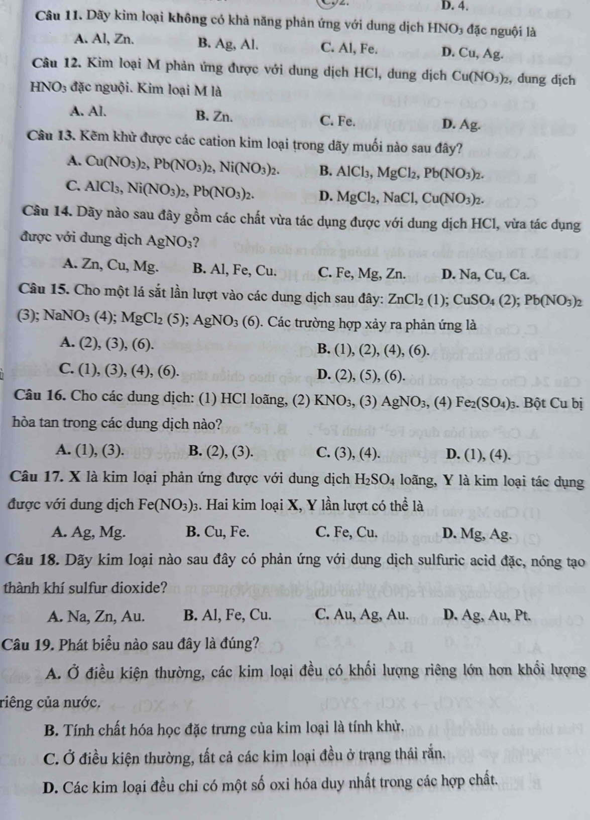 D. 4.
Câu 11. Dãy kim loại không có khả năng phản ứng với dung dịch HN sqrt(O)_3 đặc nguội là
B. Ag,Al.
A. Al, Zn. C. Al, Fe. D. Cu,Ag.
Câu 12. Kim loại M phản ứng được với dung dịch HCl, dung dịch Cu(NO_3)_2 , dung dịch
HN O_3 đặc nguội. Kim loại M là
A. Al. B. Zn. D. Ac
C. Fe.
Câu 13. Kẽm khử được các cation kim loại trong dãy muối nào sau đây?
A. Cu(NO_3)_2,Pb(NO_3)_2,Ni(NO_3)_2. B. AlCl_3,MgCl_2,Pb(NO_3)_2.
C. AlCl_3,Ni(NO_3)_2,Pb(NO_3)_2.
D. MgCl_2,NaCl,Cu(NO_3)_2.
Câu 14. Dãy nào sau đây gồm các chất vừa tác dụng được với dung dịch HCl, vừa tác dụng
được với dung dịch AgNO_3 ?
A. Zn, Cu, Mg. B. Al, Fe, Cu. C. Fe, Mg, Zn. D. Na, Cu, Ca.
Câu 15. Cho một lá sắt lần lượt vào các dung dịch sau đây: ZnCl_2(1);CuSO_4(2);Pb(NO_3)_2
(3); NaNO_3(4);MgCl_2(5); AgNO_3(6). Các trường hợp xảy ra phản ứng là
A. (2),(3), (6 ).
B. (1),(2),(4),(6).
C. (1), (3), (4), (6). D. (2),(5),(6).
Câu 16. Cho các dung dịch: (1) HCl loãng, (2) KNO_3, (3) AgNO_3,(4) Fe_2(SO_4)_3;. Bột Cub
hòa tan trong các dung dịch nào?
A. (1), (3). B. (2),(3) C. (3), (4). D. (1), (4).
Câu 17. X là kim loại phản ứng được với dung dịch H_2SO_4 loãng, Y là kim loại tác dụng
được với dung dịch Fe(NO_3)_3 3. Hai kim loại X, Y lần lượt có thể là
A. Ag, Mg. B. Cu, Fe. C. Fe, Cu. D. Mg, Ag.
Câu 18. Dãy kim loại nào sau đây có phản ứng với dung dịch sulfuric acid đặc, nóng tạo
thành khí sulfur dioxide?
A. Na, Zn, Au. B. Al, Fe, Cu. C. Au, Ag, Au. D. Ag, Au, Pt.
Câu 19. Phát biểu nào sau đây là đúng?
A. Ở điều kiện thường, các kim loại đều có khối lượng riêng lớn hơn khối lượng
riêng của nước.
B. Tính chất hóa học đặc trưng của kim loại là tính khử,
C. Ở điều kiện thường, tất cả các kim loại đều ở trạng thái rắn.
D. Các kim loại đều chỉ có một số oxi hóa duy nhất trong các hợp chất.