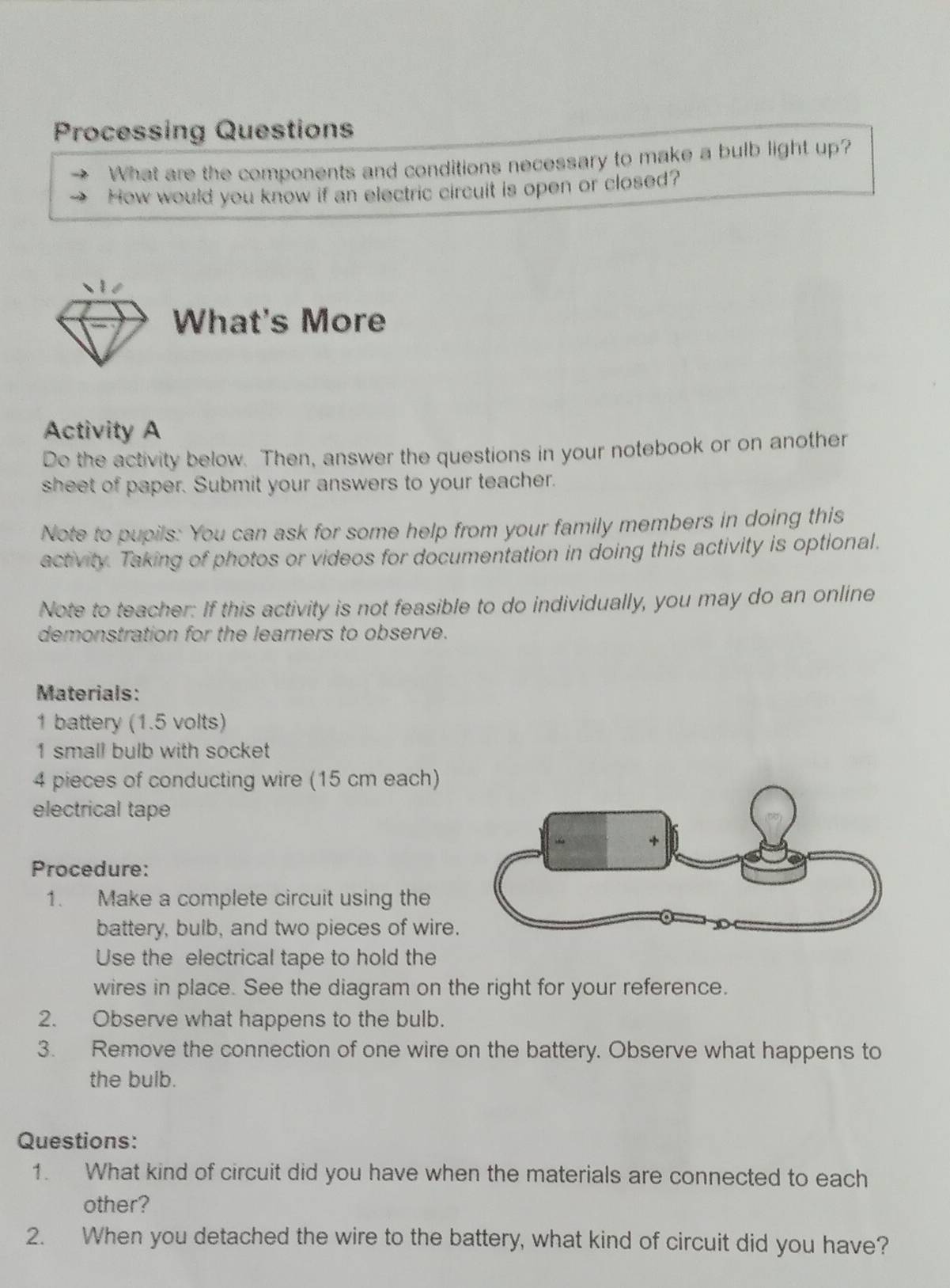 Processing Questions 
What are the components and conditions necessary to make a bulb light up? 
How would you know if an electric circuit is open or closed? 
What's More 
Activity A 
De the activity below. Then, answer the questions in your notebook or on another 
sheet of paper. Submit your answers to your teacher. 
Note to pupils: You can ask for some help from your family members in doing this 
activity. Taking of photos or videos for documentation in doing this activity is optional. 
Note to teacher: If this activity is not feasible to do individually, you may do an online 
demonstration for the learners to observe. 
Materials: 
1 battery (1.5 volts) 
1 small bulb with socket 
4 pieces of conducting wire (15 cm each) 
electrical tape 
Procedure: 
1. Make a complete circuit using the 
battery, bulb, and two pieces of wire. 
Use the electrical tape to hold the 
wires in place. See the diagram on the right for your reference. 
2. Observe what happens to the bulb. 
3. Remove the connection of one wire on the battery. Observe what happens to 
the bulb. 
Questions: 
1. What kind of circuit did you have when the materials are connected to each 
other? 
2. When you detached the wire to the battery, what kind of circuit did you have?