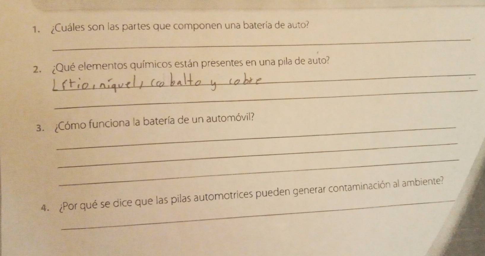 ¿Cuáles son las partes que componen una batería de auto? 
_ 
_ 
2. ¿Qué elementos químicos están presentes en una pila de auto? 
_ 
3. ¿Cómo funciona la batería de un automóvil? 
_ 
_ 
_ 
4. ¿Por qué se dice que las pilas automotrices pueden generar contaminación al ambiente?