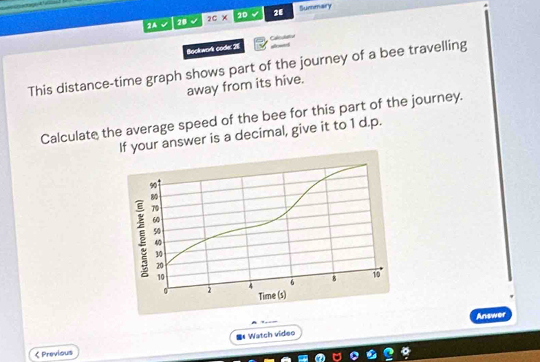 2A 2Bsqrt() 2c* 20 28 Summary 
Bookwork code: 2E Cacdation 
slowed 
This distance-time graph shows part of the journey of a bee travelling 
away from its hive. 
Calculate the average speed of the bee for this part of the journey. 
If your answer is a decimal, give it to 1 d.p. 
Answer 
Watch video 
< Previous