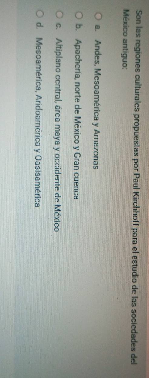 Son las regiones culturales propuestas por Paul Kirchhoff para el estudio de las sociedades del
México antiguo:
a. Andes, Mesoamérica y Amazonas
b. Apachería, norte de México y Gran cuenca
c. Altiplano central, área maya y occidente de México
d. Mesoamérica, Aridoamérica y Oasisamérica