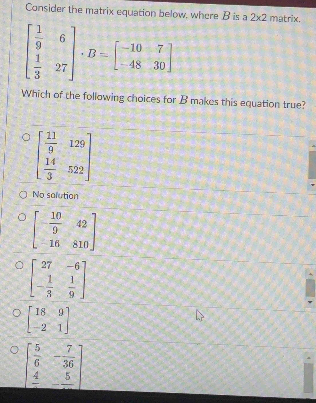 Consider the matrix equation below, where B is a 2* 2 matrix.
beginbmatrix  1/9 &6  1/3 &27endbmatrix · B=beginbmatrix -10&7 -48&30endbmatrix
Which of the following choices for B makes this equation true?
beginbmatrix  11/9 &129  14/3 &522endbmatrix
No solution
beginbmatrix 18&9 -2&1endbmatrix
beginbmatrix  5/6 &- 7/36  frac 4&-frac 5endbmatrix