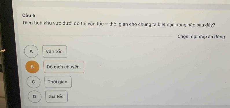 Diện tích khu vực dưới đồ thị vận tốc - thời gian cho chúng ta biết đại lượng nào sau đây?
Chọn một đáp án đúng
A Vận tốc.
B Độ dịch chuyển.
C Thời gian.
D Gia tốc.