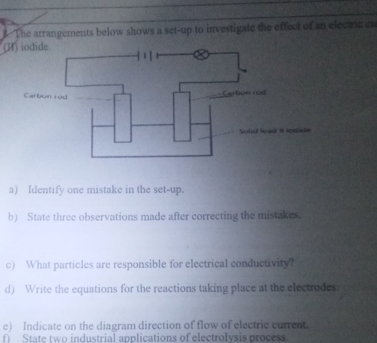 The arrangements below shows a set-up to investigate the effect of an electric a 
(H) iodide. 
Carbun rod _Carbon rod 
Sold lead it lodide 
a) Identify one mistake in the set-up. 
b) State three observations made after correcting the mistakes. 
c) What particles are responsible for electrical conductivity? 
d) Write the equations for the reactions taking place at the electrodes. 
e) Indicate on the diagram direction of flow of electric current. 
f State two industrial applications of electrolysis process.