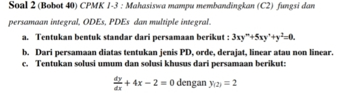 Soal 2 (Bobot 40) CPMK 1-3 : Mahasiswa mampu membandingkan (C2) fungsi dan
persamaan integral, ODEs, PDEs dan multiple integral.
a. Tentukan bentuk standar dari persamaan berikut : 3xy''+5xy'+y^2=0. 
b. Dari persamaan diatas tentukan jenis PD, orde, derajat, linear atau non linear.
c. Tentukan solusi umum dan solusi khusus dari persamaan berikut:
 dy/dx +4x-2=0 dengan y_(2)=2