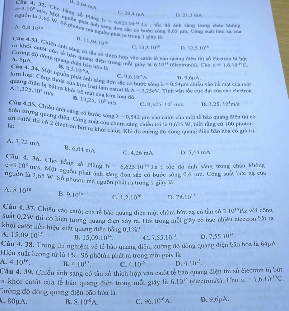 B. 2,04 mA
Câu 4. 32. Cho hàng số Plăng
C. 20,4 mA D. 21,3 mA
c=3.10^8 m/s. Một nguồn phát ảnh h=6,625.10^(-34)J.s
A. 6,8.10^(19); tốc độ ảnh sáng trong chân không
nguồn là 3,65 W. Số photon mà nguồn phát ra trong 1 giãy là 12,5.10^(18)
sớc sóng 0,65 µm. Công suất bức xạ của
B. 11,94.10^(18) C. 13,3.10^(20) D.
Câu 4.33. Chiếu ánh sáng có tần số thích hợp vào catôt tế bảo quang điện thì số êlectron bị bứ
ra khỏi catôt của tế bào quang điện trong mỗi giãy là 6.10^(14) (êlectron/s). Cho varepsilon =1,6.10^(-19)C.
A. 8μA.
Cường độ dòng quang điện bão hòa là
B. 8,5.10^(-6)A. C. 9,6.10^(-5)A. D. 9,6µA.
Câu 4. 34. Một nguồn phát ánh sáng đơn sắc có bước sóng lambda =0,54mu m chiều vào bề mặt của một
qu
kim loại. Công thoát của kim loại làm catod là A=2,25eV. Tính vận tốc cực đại của các electron
A. 1,325.10^5m/s t ra khỏi bề mặt của kim loại đó.
B. 13,25.10^5 m/ s C. 0.32 5. 10^5m/s D. 3,25.10^5m/s
Câu 4.35. Chiếu ánh sáng có bước sóng lambda =0,542 um vào catôt của một tế bào quang điện thì có
hiện tượng quang điện. Công suất của ch
là: chiếu tới là 0,625 W, biết rằng cứ 100 photon
tới catôt thì có 2 êlectron bứt ra khỏi catôt. Khi đó cường độ dòng quang điện bão hòa có giá trị
A. 3,72 mA B. 6,04 mA
C. 4,26 mA D. 5,44 mA
Câu 4. 36. Cho hằng số Plăng h=6,625.10^(-34)J.s; tốc độ ánh sáng trong chân không
c=3.10^8m/s s. Một nguồn phát ánh sáng đơn sắc có bước sóng 0,6 μm. Công suất bức xạ của
nguồn là 2,65 W. Số photon mà nguồn phát ra trong 1 giây là:
A. 8.10^(18) B. 9.10^(19) C. 1,2.10^(20) D. 78.10^(17)
Câu 4. 37. Chiếu vào catôt của tế bào quang điện một chùm bức xạ có tần số 2.10^(14) Hz với công
suất 0,2W thì có hiện tượng quang điện xảy ra. Hỏi trong mỗi giây có bao nhiêu electron bật ra
khỏi catôt nếu hiệu suất quang điện bằng 0,1%?
A. 15,09.10^(15). B. 15,09.10^(14). C. 7,55.10^(15). D. 7,55.10^(14).
Câu 4. 38. Trong thí nghiệm về tế bào quang điện, cường độ dòng quang điện bão hòa là 64μA.
Hiệu suất lượng tử là 1%. Số phôtôn phát ra trong mỗi giây là
A. 4.10^(16). B. 4.10^(17). C. 4.10^(18). D. 4.10^(15).
Câu 4. 39. Chiếu ánh sáng có tần số thích hợp vào catôt tế bào quang điện thì số êlectron bị bứt
ra khỏi catôt của tế bào quang điện trong mỗi giây là 6.10^(14) (êlectron/s). Cho varepsilon =1,6.10^(-19)C.
Cường độ dòng quang điện bão hòa là
. 80μA. B. 8.10^(-6)A. C. 96.10^(-6)A. D. 9,6μA.