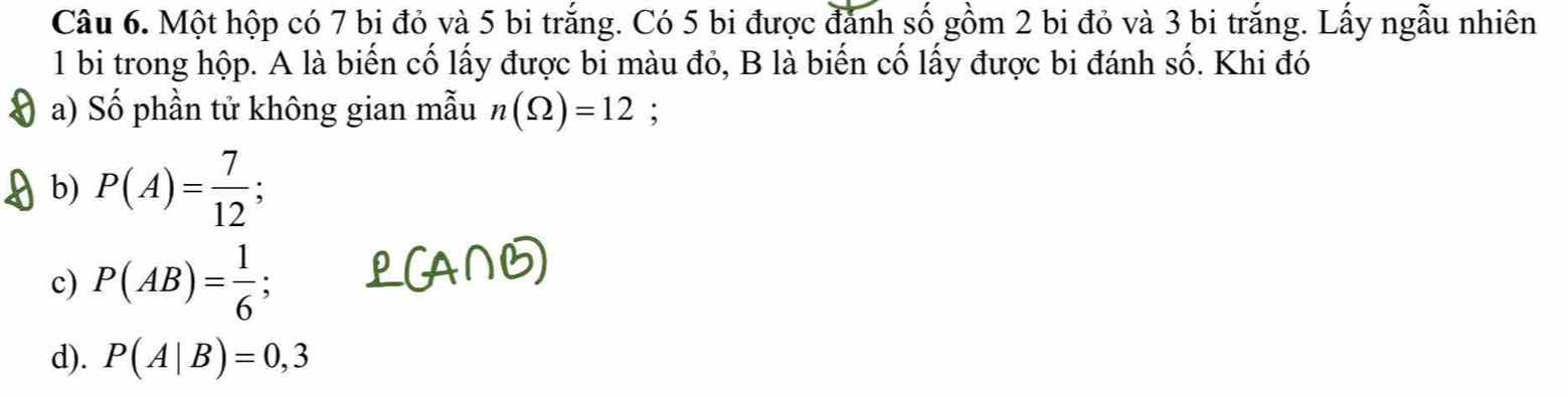 Một hộp có 7 bi đỏ và 5 bi trắng. Có 5 bi được đánh số gồm 2 bi đỏ và 3 bi trắng. Lấy ngẫu nhiên
1 bi trong hộp. A là biến cố lấy được bi màu đỏ, B là biến cố lấy được bi đánh số. Khi đó
a) Số phần tử không gian mẫu n(Omega )=12;
b) P(A)= 7/12 ;
c) P(AB)= 1/6 ;
d). P(A|B)=0,3