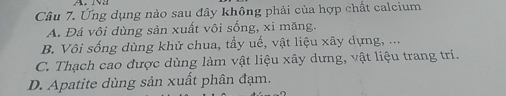 Na
Câu 7. Ứng dụng nào sau đây không phải của hợp chất calcium
A. Đá vôi dùng sản xuất vôi sống, xi măng.
B. Vôi sống dùng khử chua, tầy uế, vật liệu xây dựng, ...
C. Thạch cao được dùng làm vật liệu xây dưng, vật liệu trang trí.
D. Apatite dùng sản xuất phân đạm.