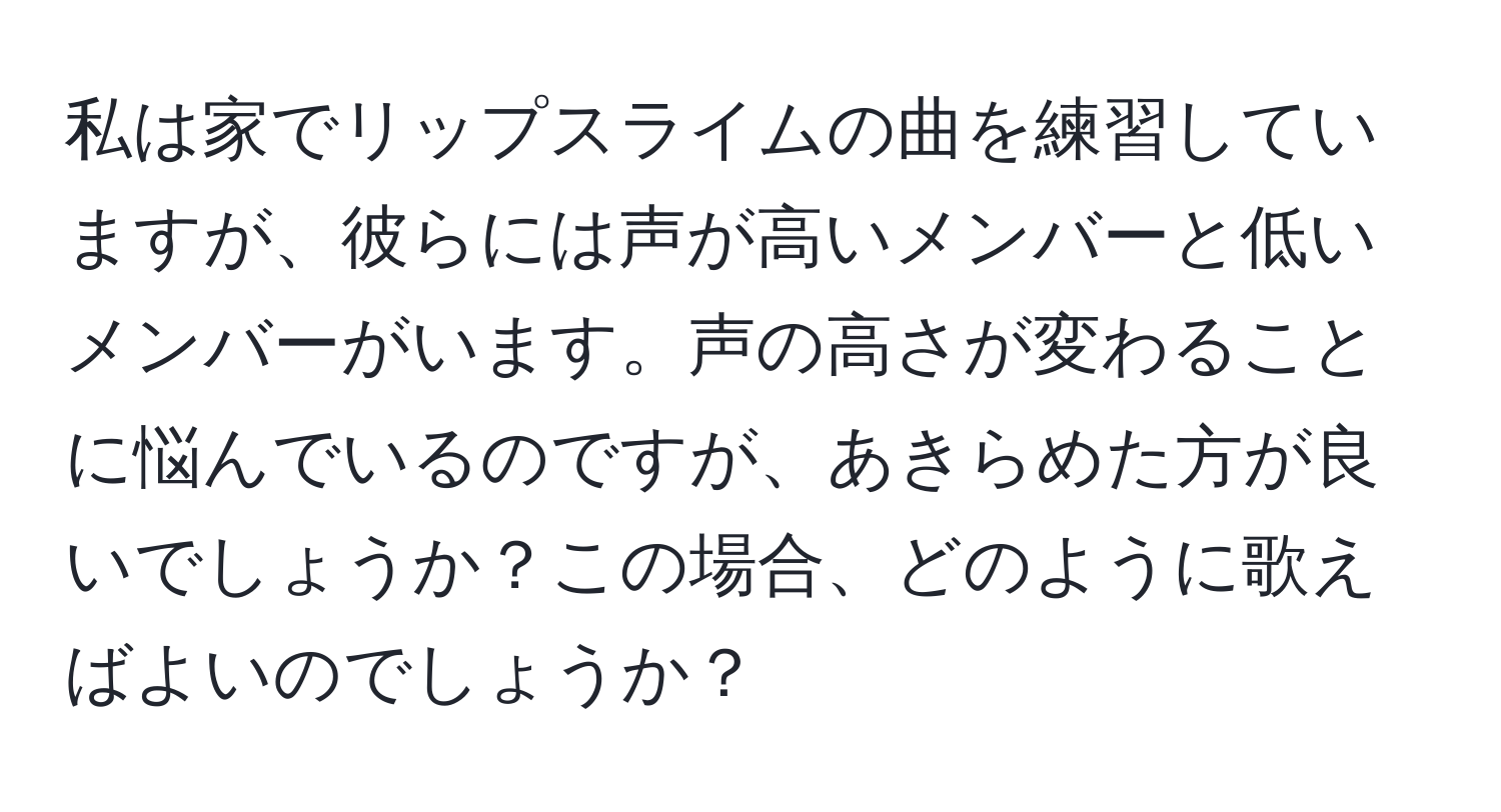 私は家でリップスライムの曲を練習していますが、彼らには声が高いメンバーと低いメンバーがいます。声の高さが変わることに悩んでいるのですが、あきらめた方が良いでしょうか？この場合、どのように歌えばよいのでしょうか？