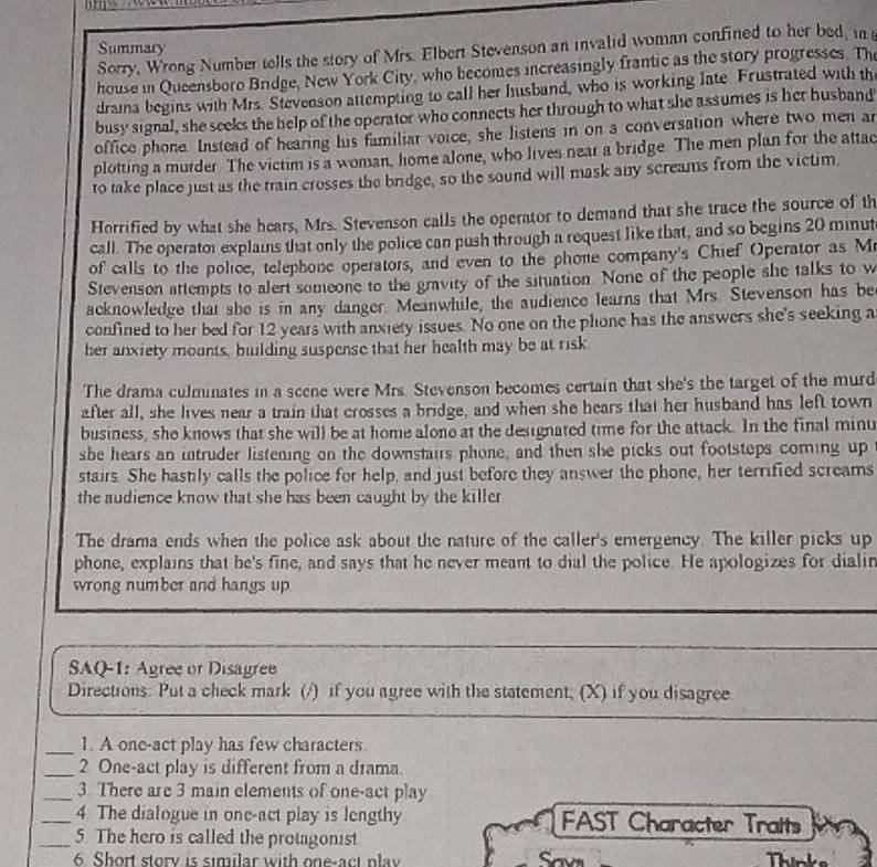 Summary
Sorry, Wrong Number tells the story of Mrs. Elbert Stevenson an invalid woman confined to her bed, in 
house in Queensboro Bridge, New York City, who becomes increasingly frantic as the story progresses. The
draina begins with Mrs. Stevenson attempting to call her husband, who is working late Frustrated with the
busy signal, she seeks the help of the operator who connects her through to what she assumes is her husband
office phone. Instead of hearing his familiar voice, she listens in on a conversation where two men an
plotting a murder. The victim is a woman, home alone, who lives near a bridge. The men plan for the attac
to take place just as the train crosses the bridge, so the sound will mask any screams from the victim,
Horrified by what she hears, Mrs. Stevenson calls the operator to demand that she trace the source of th
call. The operator explains that only the police can push through a request like that, and so begins 20 minut
of calls to the police, telephone operators, and even to the phone company's Chief Operator as M
Stevenson attempts to alert someone to the gravity of the situation. None of the people she talks to w
acknowledge that she is in any danger. Meanwhile, the audience learns that Mrs. Stevenson has be
confined to her bed for 12 years with anxiety issues. No one on the plone has the answers she's seeking a
her anxiety mounts, building suspense that her health may be at risk
The drama culminates in a scene were Mrs. Stevenson becomes certain that she's the target of the murd
after all, she lives near a train that crosses a bridge, and when she hears that her husband has left town
business, she knows that she will be at home alone at the designated time for the attack. In the final minu
she hears an intruder listening on the downstairs phone, and then she picks out footsteps coming up
stairs. She hastily calls the police for help, and just before they answer the phone, her terrified screams
the audience know that she has been caught by the killer
The drama ends when the police ask about the nature of the caller's emergency. The killer picks up
phone, explains that he's fine, and says that he never meant to dial the police. He apologizes for dialin
wrong number and hangs up
SAQ-1: Agree or Disagree
Directions: Put a check mark (/) if you agree with the statement; (X) if you disagree
_1. A one-act play has few characters.
_2 One-act play is different from a drama.
_3. There are 3 main elements of one-act play
_4. The dialogue in one-act play is lengthy  FAST Character Traits
_5. The hero is called the protagonist
6 Short story is similar with one-act play Thinks